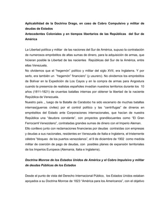 Aplicabilidad de la Doctrina Drago, en caso de Cobro Compulsivo y militar de
deudas de Estados
Antecedentes Coloniales y en tiempos libertarios de las Repúblicas del Sur de
América
La Libertad política y militar de las naciones del Sur de América, supuso la contratación
de numerosos empréstitos de altas sumas de dinero, para la adquisición de armas, que
hicieran posible la Libertad de las nacientes Repúblicas del Sur de la América, entre
ellas Venezuela.
No olvidemos que el “hegemón” político y militar del siglo XVII, era Inglaterra. Y por
serlo, era también un “hegemón” financiero” (y usurero). No olvidemos los empréstitos
de Bolívar en la Expedición de Los Cayos y en la compra de armas para Angostura
cuando la presencia de realistas españoles invadían nuestros territorios durante los 10
años (1811-1821) de cruentas batallas internas por obtener la libertad de la naciente
República de Venezuela.
Nuestro país ,, luego de la Batalla de Carabobo ha sido escenario de muchas batallas
internas(guerras civiles) por el control político y las “centrífugas” de dineros en
empréstitos del Estado ante Corporaciones internacionales, que hacían de nuestra
República una “deudora constante”, con proyectos grandilocuentes como “El Gran
Ferrocarril Venezolano”, contratadas grandes sumas de dinero con el Imperio Aleman.
Ello conllevo junto con reclamaciones financieras por deudas contraídas con empresas
y deudas a sus nacionales, residentes en Venezuela de Italia e Inglaterra, el tristemente
célebre “bloqueo de los puertos venezolanos”, el 9 de diciembre de 1902 como medida
militar de coerción de pago de deudas, con posibles planes de expansión territoriales
de los Imperios Europeos (Alemania, Italia e Inglaterra).
Doctrina Monroe de los Estados Unidos de América y el Cobro Impulsivo y militar
de deudas Públicas de los Estados
Desde el punto de vista del Derecho Internacional Público, los Estados Unidos estaban
apoyados a su Doctrina Monroe de 1823 “América para los Americanos”, con el objetivo
 