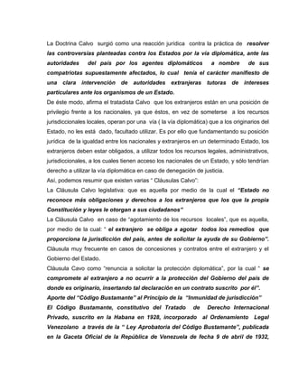 La Doctrina Calvo surgió como una reacción jurídica contra la práctica de resolver
las controversias planteadas contra los Estados por la vía diplomática, ante las
autoridades del país por los agentes diplomáticos a nombre de sus
compatriotas supuestamente afectados, lo cual tenía el carácter manifiesto de
una clara intervención de autoridades extranjeras tutoras de intereses
particulares ante los organismos de un Estado.
De éste modo, afirma el tratadista Calvo que los extranjeros están en una posición de
privilegio frente a los nacionales, ya que éstos, en vez de someterse a los recursos
jurisdiccionales locales, operan por una vía ( la vía diplomática) que a los originarios del
Estado, no les está dado, facultado utilizar. Es por ello que fundamentando su posición
jurídica de la igualdad entre los nacionales y extranjeros en un determinado Estado, los
extranjeros deben estar obligados, a utilizar todos los recursos legales, administrativos,
jurisdiccionales, a los cuales tienen acceso los nacionales de un Estado, y sólo tendrían
derecho a utilizar la vía diplomática en caso de denegación de justicia.
Así, podemos resumir que existen varias “ Cláusulas Calvo”:
La Cláusula Calvo legislativa: que es aquella por medio de la cual el “Estado no
reconoce más obligaciones y derechos a los extranjeros que los que la propia
Constitución y leyes le otorgan a sus ciudadanos”
La Cláusula Calvo en caso de “agotamiento de los recursos locales”, que es aquella,
por medio de la cual: “ el extranjero se obliga a agotar todos los remedios que
proporciona la jurisdicción del país, antes de solicitar la ayuda de su Gobierno”.
Cláusula muy frecuente en casos de concesiones y contratos entre el extranjero y el
Gobierno del Estado.
Cláusula Cavo como “renuncia a solicitar la protección diplomática”, por la cual “ se
compromete al extranjero a no ocurrir a la protección del Gobierno del país de
donde es originario, insertando tal declaración en un contrato suscrito por él”.
Aporte del “Código Bustamante” al Principio de la “Inmunidad de jurisdicción”
El Código Bustamante, constitutivo del Tratado de Derecho Internacional
Privado, suscrito en la Habana en 1928, incorporado al Ordenamiento Legal
Venezolano a través de la “ Ley Aprobatoria del Código Bustamante”, publicada
en la Gaceta Oficial de la República de Venezuela de fecha 9 de abril de 1932,
 