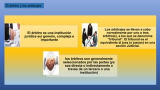 El árbitro y los arbitrajes
El árbitro es una institución
jurídica sui generis, compleja e
importante
Los arbitrajes se llevan a cabo
normalmente por uno o tres
árbitro(s), a los que se denomina
“tribunal”. El tribunal es el
equivalente al juez (o jueces) en una
acción Judicial.
los árbitros son generalmente
seleccionados por las partes (ya
sea directa o indirectamente a
través de un tercero o una
institución)
 