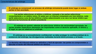 Características del arbitraje
El arbitraje es consensual: un proceso de arbitraje únicamente puede tener lugar si ambas
partes lo han acordado.
Las partes seleccionan al árbitro o árbitros: compete a las partes seleccionar
conjuntamente a un árbitro único. Si optan por un tribunal compuesto por tres árbitros, cada
parte selecciona a uno de los árbitros y éstos seleccionarán a su vez a un tercer árbitro que
ejercerá las funciones de árbitro presidente
El arbitraje es neutral: además de seleccionar árbitros de nacionalidad apropiada, las
partes pueden especificar elementos tan importantes como el derecho aplicable, el idioma y
el lugar en que se celebrará el arbitraje.
El arbitraje es un procedimiento confidencial: se debe proteger la confidencialidad de la
existencia del arbitraje, las divulgaciones realizadas durante dicho proceso, y el laudo.
La decisión del tribunal arbitral es definitiva y fácil de ejecutar: las partes se comprometen a
ejecutar el laudo del tribunal arbitral sin demora.
 