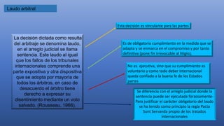 Laudo arbitral
La decisión dictada como resulta
del arbitraje se denomina laudo,
en el arreglo judicial se llama
sentencia. Este laudo al igual
que los fallos de los tribunales
internacionales comprende una
parte expositiva y otra dispositiva
que se adopta por mayoría de
todos los árbitros, en caso de
desacuerdo el árbitro tiene
derecho a expresar su
disentimiento mediante un voto
salvado. (Rousseau, 1966).
Esta decisión es vinculante para las partes
Es de obligatorio cumplimiento en la medida que se
adapta y se enmarca en el compromiso y por tanto
definitiva (pone fin irrevocable al litigio),
No es ejecutiva, sino que su cumplimiento es
voluntario y como todo deber internacional
queda confiado a la buena fe de los Estados
partes
Se diferencia con el arreglo judicial donde la
sentencia puede ser ejecutada forzosamente-
Para justificar el carácter obligatorio del laudo
se ha tenido como principio la regla Pacta
Sunt Servanda propio de los tratados
internacionales
 