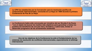 La CPA fue establecida por la Convención para la resolución pacífica de
controversias internacionales, concluida en La Haya en 1899 durante la primera
Conferencia de Paz de La Haya.
La Conferencia había sido convocada por iniciativa del zar Nicolás II de Rusia
“con el objeto de buscar los medios más objetivos para garantizar a todos los
pueblos los beneficios de una paz real y duradera y, sobre todo, limitar el
desarrollo progresivo de los armamentos existentes”.
Uno de los objetivos de la Conferencia ha sido el fortalecimiento de los
sistemas de resolución de conflictos internacionales, especialmente el arbitraje
internacional
 