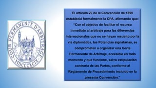 El artículo 20 de la Convención de 1899
estableció formalmente la CPA, afirmando que:
“Con el objetivo de facilitar el recurso
inmediato al arbitraje para las diferencias
internacionales que no se hayan resuelto por la
vía diplomática, las Potencias signatarias, se
comprometen a organizar una Corte
Permanente de Arbitraje, accesible en todo
momento y que funcione, salvo estipulación
contraria de las Partes, conforme al
Reglamento de Procedimiento incluido en la
presente Convención.”
 