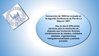 Convención de 1899 fue revisada en
la segunda Conferencia de Paz de La
Haya en 1907.
Hoy en día el CPA presta
servicios para la resolución de
disputas que involucran diversas
combinaciones de estados, entidades
estatales, organizaciones
intergubernamentales y partidos
privados.
 