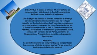 El CAPITULO II. Desde el artículo 41 al 50 señala, las
competencias y objetivos de la Corte Permanente de
Arbitraje en su Artículo 41 establece:
Con el objeto de facilitar el recurso inmediato al arbitraje
para las diferencias internacionales que no se hayan
resuelto por la vía diplomática, las Potencias contratantes,
se comprometen a mantener, tal como fue establecida por
la Primera Conferencia de la Paz, la Corte Permanente de
Arbitraje, accesible en todo momento y funcionando, salvo
estipulación contraria de las Partes, conforme al
Reglamento de Procedimiento incluido en la presente
Convención.
Artículo 42
La Corte Permanente es competente para conocer todos
los casos de arbitraje, a menos que las Partes acuerden
instituir una jurisdicción especial
 