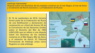 Arbitraje interestatal
Disputa sobre los derechos de los estados costeros en el mar Negro, el mar de Azov
y el estrecho de Kerch (Ucrania c. La Federación de Rusia)
• El 16 de septiembre de 2016, Ucrania
formó parte de la Federación de Rusia
de una Notificación y declaración de
reclamación en virtud del Anexo VII de
la Convención de las Naciones Unidas
sobre el Derecho del Mar de 1982
(UNCLOS) que se refiere a una disputa
sobre los derechos de los estados
costeros en el Mar Negro, Mar de Azov,
y el estrecho de Kerch. El Tribunal
Permanente de Arbitraje actúa como
Registro en este arbitraje.
 