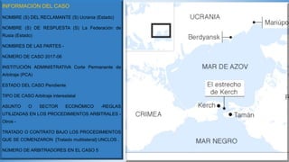 INFORMACIÓN DEL CASO
NOMBRE (S) DEL RECLAMANTE (S) Ucrania (Estado)
NOMBRE (S) DE RESPUESTA (S) La Federación de
Rusia (Estado)
NOMBRES DE LAS PARTES -
NÚMERO DE CASO 2017-06
INSTITUCIÓN ADMINISTRATIVA Corte Permanente de
Arbitraje (PCA)
ESTADO DEL CASO Pendiente
TIPO DE CASO Arbitraje interestatal
ASUNTO O SECTOR ECONÓMICO -REGLAS
UTILIZADAS EN LOS PROCEDIMIENTOS ARBITRALES -
Otros -
TRATADO O CONTRATO BAJO LOS PROCEDIMIENTOS
QUE SE COMENZARON [Tratado multilateral] UNCLOS .
NÚMERO DE ARBITRADORES EN EL CASO 5
 