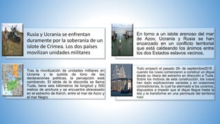 Rusia y Ucrania se enfrentan
duramente por la soberanía de un
islote de Crimea. Los dos países
movilizan unidades militares
En torno a un islote arenoso del mar
de Azov, Ucrania y Rusia se han
enzarzado en un conflicto territorial
que está caldeando los ánimos entre
los dos Estados eslavos vecinos,
Tras la movilización de unidades militares en
Ucrania y la subida de tono de las
declaraciones políticas, la percepción está
cambiando. El islote de la discordia se llama
Tuzla, tiene seis kilómetros de longitud y 500
metros de anchura y se encuentra atravesado
en el estrecho de Kerch, entre el mar de Azov y
el mar Negro
Todo empezó el pasado 29- de septiembre2018 ,
cuando los rusos comenzaron a construir un dique
desde su ribera del estrecho en dirección a Tuzla.
Sobre los motivos de esta construcción, los rusos
han dado explicaciones variadas y en ocasiones
contradictorias, lo cual ha alarmado a los ucranios,
dispuestos a impedir que el dique llegue hasta la
isla y la transforme en una península del territorio
ruso
 