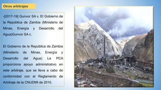 Otros arbitrajes
-[2017-19] Gunvor SA v. El Gobierno de
la República de Zambia (Ministerio de
Minas, Energía y Desarrollo del
Agua)Gunvor SA c.
El Gobierno de la República de Zambia
(Ministerio de Minas, Energía y
Desarrollo del Agua) La PCA
proporciona apoyo administrativo en
este arbitraje, que se lleva a cabo de
conformidad con el Reglamento de
Arbitraje de la CNUDMI de 2010.
 