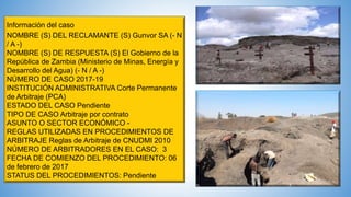 Información del caso
NOMBRE (S) DEL RECLAMANTE (S) Gunvor SA (- N
/ A -)
NOMBRE (S) DE RESPUESTA (S) El Gobierno de la
República de Zambia (Ministerio de Minas, Energía y
Desarrollo del Agua) (- N / A -)
NÚMERO DE CASO 2017-19
INSTITUCIÓN ADMINISTRATIVA Corte Permanente
de Arbitraje (PCA)
ESTADO DEL CASO Pendiente
TIPO DE CASO Arbitraje por contrato
ASUNTO O SECTOR ECONÓMICO -
REGLAS UTILIZADAS EN PROCEDIMIENTOS DE
ARBITRAJE Reglas de Arbitraje de CNUDMI 2010
NÚMERO DE ARBITRADORES EN EL CASO: 3
FECHA DE COMIENZO DEL PROCEDIMIENTO: 06
de febrero de 2017
STATUS DEL PROCEDIMIENTOS: Pendiente
 