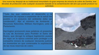 Una nueva ley despojó de su tradicional inmunidad a la gran empresa de minería de cobre de Zambia, tras
décadas de protección ante cualquier acusación basada en la contaminación del aire que puede producir su
actividad.
"Toda ley que estimule el desarrollo y la
obtención de riqueza a expensas de la salud del
pueblo y en perjuicio del ambiente debe ser
condenada", dijo el ministro de Ambiente y
Recursos Naturales, William Harrington, ante el
Parlamento.
Harrington pronunció esas palabras al presentar
la Ley de Acciones para Prohibir el Daño del
Humo, que derogó la antigua legislación puesta
en vigor en la época colonial para proteger a la
compañía minera de cualquier demanda judicial
en momentos en que comenzaba la explotación
de las ricas reservas de cobre.
 
