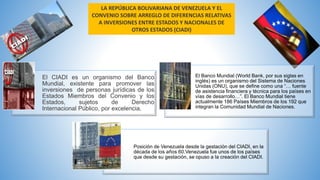 LA REPÚBLICA BOLIVARIANA DE VENEZUELA Y EL
CONVENIO SOBRE ARREGLO DE DIFERENCIAS RELATIVAS
A INVERSIONES ENTRE ESTADOS Y NACIONALES DE
OTROS ESTADOS (CIADI)
El CIADI es un organismo del Banco
Mundial, existente para promover las
inversiones de personas jurídicas de los
Estados Miembros del Convenio y los
Estados, sujetos de Derecho
Internacional Público, por excelencia.
El Banco Mundial (World Bank, por sus siglas en
inglés) es un organismo del Sistema de Naciones
Unidas (ONU), que se define como una “… fuente
de asistencia financiera y técnica para los países en
vías de desarrollo…”. El Banco Mundial tiene
actualmente 186 Países Miembros de los 192 que
integran la Comunidad Mundial de Naciones.
Posición de Venezuela desde la gestación del CIADI, en la
década de los años 60.Venezuela fue unos de los países
que desde su gestación, se opuso a la creación del CIADI.
 