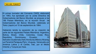 El primer borrador del Convenio CIADI, elaborado
en 1963, fue aprobado por la Junta Directiva de
Gobernadores del Banco Mundial, se propuso a los
186 Países Miembros, en la reunión Anual de
Gobernadores del Banco Mundial, celebrada en
Tokio (Japón) el 10 de septiembre de 1964.
Habiendo tenido la oposición de su creación de
parte de los siguientes Países Miembros: Argentina,
Bolivia, Brasil, Chile, Colombia, Costa Rica,
República Dominicana, Ecuador, El
Salvador,Guatemala,Haití,Honduras,México,Nicarag
ua,Panamá,Paraguay,Perú, Uruguay, Venezuela por
América Latina y el Caribe, Irak, por el Medio
Oriente y Turquía por Asia.
“NO DE TOKIO”
 