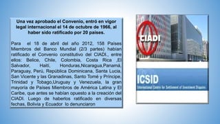 Una vez aprobado el Convenio, entró en vigor
legal internacional el 14 de octubre de 1966, al
haber sido ratificado por 20 países.
Para el 18 de abril del año 2012, 158 Países
Miembros del Banco Mundial (2/3 partes) habían
ratificado el Convenio constitutivo del CIADI., entre
ellos: Belice, Chile, Colombia, Costa Rica ,El
Salvador, Haití, Honduras,Nicaragua,Panamá,
Paraguay, Perú, República Dominicana, Santa Lucia,
San Vicente y las Granadinas, Santo Tomé y Príncipe,
Trinidad y Tobago,Uruguay y Venezuela, la gran
mayoría de Países Miembros de América Latina y El
Caribe, que antes se habían opuesto a la creación del
CIADI. Luego de haberlos ratificado en diversas
fechas, Bolivia y Ecuador lo denunciaron
 