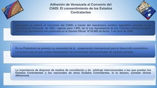 Adhesión de Venezuela al Convenio del
CIADI. El consentimiento de los Estados
Contratantes
Venezuela se adhirió al Convenio del CIADI, a través del mecanismo jurídico legislativo previsto en la
Constitución Nacional de 1961, vigente para 1.995, de la Ley Aprobatoria de los Tratados Internacionales.
Dicha Ley Aprobatoria fue publicada en la Gaceta Oficial N°35.685 de fecha 3 de abril de 1995.
En su Preámbulo se preveía:-La necesidad de la cooperación internacional para el desarrollo económico.-
La función que en ese campo desempeñan las inversiones internacionales de carácter privado
La importancia de disponer de medios de conciliación y de arbitraje internacionales a los que puedan los
Estados Contratantes y los nacionales de otros Estados Contratantes, si lo desean, someter dichas
diferencias
 