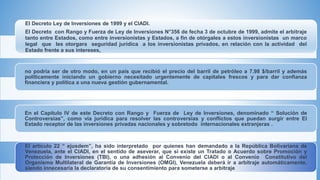 El Decreto Ley de Inversiones de 1999 y el CIADI.
El Decreto con Rango y Fuerza de Ley de Inversiones N°356 de fecha 3 de octubre de 1999, admite el arbitraje
tanto entre Estados, como entre inversionistas y Estados, a fin de otórgales a estos inversionistas un marco
legal que les otorgara seguridad jurídica a los inversionistas privados, en relación con la actividad del
Estado frente a sus intereses,
no podría ser de otro modo, en un país que recibió el precio del barril de petróleo a 7.98 $/barril y además
políticamente iniciando un gobierno necesitado urgentemente de capitales frescos y para dar confianza
financiera y política a una nueva gestión gubernamental.
En el Capítulo IV de este Decreto con Rango y Fuerza de Ley de Inversiones, denominado “ Solución de
Controversias”, como vía jurídica para resolver las controversias y conflictos que puedan surgir entre El
Estado receptor de las inversiones privadas nacionales y sobretodo internacionales extranjeras .
El artículo 22 “ ejusdem”, ha sido interpretado por quienes han demandado a la República Bolivariana de
Venezuela, ante el CIADI, en el sentido de aseverar, que si existe un Tratado o Acuerdo sobre Promoción y
Protección de Inversiones (TBI), o una adhesión al Convenio del CIADI o al Convenio Constitutivo del
Organismo Multilateral de Garantía de Inversiones (OMGI), Venezuela deberá ir a arbitraje automáticamente,
siendo innecesaria la declaratoria de su consentimiento para someterse a arbitraje
 