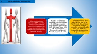 El funcionamiento del
tribunal de 1871 permitió,
además, que los Estados
tomasen confianza en este
nuevo procedimiento de
arreglar disputas, que ofrecía
señaladas ventajas.
Pueden encontrarse
cláusulas compromisorias
de arbitraje en varios
instrumentos multipartitas
de la última parte del siglo
XIX, tal como en la
Convención de la Unión
Postal Universal de 1874.
En ese orden de ideas
cabe acotar que en la
Conferencia de La Haya,
en 1889, el arbitraje
empezó a ser considerado
como una institución
respetable, y susceptible
de generalizarse.
1. Antecedentes Históricos
 