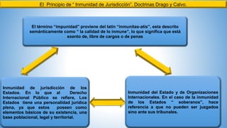 El Principio de “ Inmunidad de Jurisdicción”. Doctrinas Drago y Calvo.
El término “impunidad” proviene del latín “inmunitas-atis”, esta descrito
semánticamente como “ la calidad de lo inmune”, lo que significa que está
exento de, libre de cargos o de penas
Inmunidad del Estado y de Organizaciones
Internacionales. En el caso de la inmunidad
de los Estados “ soberanos”, hace
referencia a que no pueden ser juzgados
sino ante sus tribunales.
Inmunidad de jurisdicción de los
Estados. En lo que al Derecho
Internacional Público se refiere, Los
Estados tiene una personalidad jurídica
plena, ya que estos poseen como
elementos básicos de su existencia, una
base poblacional, legal y territorial.
 
