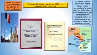 México principió a
suscribir tratados
de arbitraje en
1902, con España
Arbitraje obligatorio, en enero de 1902, con
Argentina, Perú y Uruguay,
En aquella ocasión
convinieron ambos
países en que
someterían al arbitraje
todas las diferencias de
naturaleza jurídica que
no afectaran sus
intereses vitales, su
independencia, su
honor o el interés de
terceros Estados.
 