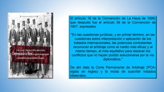 El artículo 16 de la Convención de La Haya de 1899,
que después fue el artículo 38 de la Convención de
1907, expresaba:
"En las cuestiones jurídicas, y en primer término, en las
cuestiones sobre interpretación o aplicación de los
tratados internacionales, las potencias contratantes
reconocen el arbitraje como el medio más eficaz y al
mismo tiempo, el más equitativo para resolver los
conflictos que no hayan podido solucionarse por la vía
diplomática."
De ahí data la Corte Permanente de Arbitraje (PCA-
siglas en ingles) y la moda de suscribir tratados
bilaterales.
 