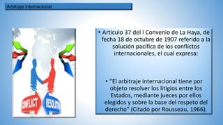 • Artículo 37 del I Convenio de La Haya, de
fecha 18 de octubre de 1907 referido a la
solución pacífica de los conflictos
internacionales, el cual expresa:
• "El arbitraje internacional tiene por
objeto resolver los litigios entre los
Estados, mediante jueces por ellos
elegidos y sobre la base del respeto del
derecho" (Citado por Rousseau, 1966).
Arbitraje internacional
 