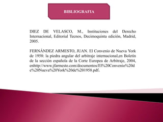 DIEZ DE VELASCO, M., Instituciones del Derecho
Internacional, Editorial Tecnos, Decimoquinta edición, Madrid,
2005.
FERNÁNDEZ ARMESTO, JUAN. El Convenio de Nueva York
de 1958: la piedra angular del arbitraje internacional,en Boletín
de la sección española de la Corte Europea de Arbitraje, 2004,
enhttp://www.jfarmesto.com/documentos/El%20Convenio%20d
e%20Nueva%20York%20de%201958.pdf.
BIBLIOGRAFIA
 