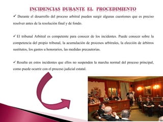  Durante el desarrollo del proceso arbitral pueden surgir algunas cuestiones que es preciso
resolver antes de la resolución final y de fondo.
 El tribunal Arbitral es competente para conocer de los incidentes. Puede conocer sobre la
competencia del propio tribunal, la acumulación de procesos arbitrales, la elección de árbitros
sustitutos, los gastos u honorarios, las medidas precautorias.
 Resalta en estos incidentes que ellos no suspenden la marcha normal del proceso principal,
como puede ocurrir con el proceso judicial estatal.
 