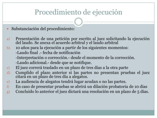 Pasos del procedimiento arbitralJunta preliminar: (adopción de la reglas procesales, idioma, traducción, lugar del arbitraje, servicios administrativos- ad hoc, depósito para gastos, confidencialidad de la información, horma de comunicación , pruebas, audiencias, etc.)Calendario procesalActa de misión: pormenores del procedimiento, pretensiones y puntos a resolver.Audiencias: ventilar cuestiones procesales, audiencia de testigos o expertos, interrogatorio de las partes, etc.Post-Audiencias: AlegatosArbitraje en rebeldíaPruebasDeliberaciones, el proceso de decisión y opiniones desidentes o concurrentes.