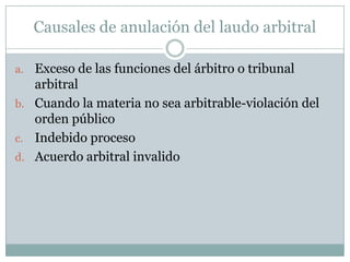 EL LAUDO ARBITRALConcepto: significa un laudo final que dispone de todos los puntos legales controvertidos sometidos al tribunal arbitral y cualquier otra decisión del tribunal arbitral que determine o decida en forma definitiva cualquier cuestión de subtancia o de su competencia o procesal, siempre y cuando, en el último caso, el tribunal arbitral lo califique de su decisión como laudo.