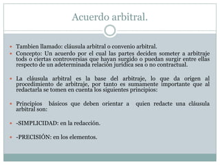 Acuerdo arbitral.Tambien llamado: cláusula arbitral o convenio arbitral.Concepto: Un acuerdo por el cual las partes deciden someter a arbitraje tods o ciertas controversias que hayan surgido o puedan surgir entre ellas respecto de un adeterminada relación jurídica sea o no contractual.La cláusula arbitral es la base del arbitraje, lo que da origen al procedimiento de arbitraje, por tanto es sumamente importante que al redactarla se tomen en cuenta los siguientes principios:Principios  básicos que deben orientar a  quien redacte una cláusula arbitral son: -SIMPLICIDAD: en la redacción. -PRECISIÓN: en los elementos.