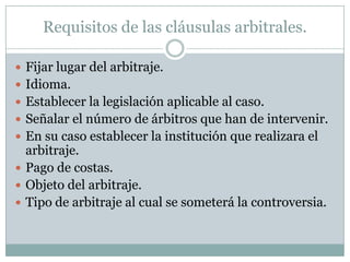 Requisitos de las cláusulas arbitrales.Fijar lugar del arbitraje.Idioma.Establecer la legislación aplicable al caso.Señalar el número de árbitros que han de intervenir.En su caso establecer la institución que realizara el arbitraje.Pago de costas.Objeto del arbitraje.Tipo de arbitraje al cual se someterá la controversia. 
