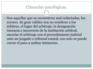 Cláusulas patológicas.Son aquellas que se encuentran mal redactadas, los errores  de gran validez son no nombrar a los árbitros, el lugar del arbitraje, la designación inexacta o incorrecta de la institución arbitral, mezclar el arbitraje con el procedimiento judicial ante un juzgado o tribunal estatal, con esto se puede cerrar el paso a ambas instancias.