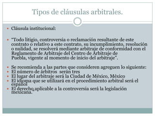 Tipos de cláusulas arbitrales.Cláusula institucional:“Todo litigio, controversia o reclamación resultante de este contrato o relativo a este contrato, su incumplimiento, resolución o nulidad, se resolverá mediante arbitraje de conformidad con el Reglamento de Arbitraje del Centro de Arbitraje de Puebla, vigente al momento de inicio del arbitraje”.Se recomienda a las partes que consideren agreguen lo siguiente:El número de árbitros  serán tresEl lugar del arbitraje será la Ciudad de México, MéxicoEl idioma que se utilizará en el procedimiento arbitral será el españolEl derecho aplicable a la controversia será la legislación mexicana.”