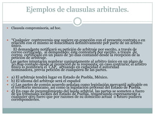 Ejemplos de clausulas arbitrales.Clausula compromisoria, ad hoc.“Cualquier  controversia que sugiere en conexión con el presente contrato o en relación con el mismo se solucionará definitivamente por parte de un árbitro único.       El demandante notificará su petición de arbitraje por escrito, a través de correo certificado,  al demandado; éste contestará por escrito, a través  de correo  certificado en un plazo de 30 días contando desde la recepción de la petición de arbitraje.    Las partes intentarán nombrar conjuntamente al arbitro único en un plazo de 30 días contado desde al recepción de la respuesta; en caso contrario, el arbitro único lo nombrará el  CAP,  actuando en capacidad d autoridad nominadora, previa petición de cualquiera de las partes.a) El arbitraje tendrá lugar en Estado de Puebla, México.b) El idioma del arbitraje será el españolc) Las partes de común acuerdo señalan como legislación mercantil aplicable en el territorio mexicano, así como la legislación procesal del Estado de Puebla.d) En caso de incumplimiento del laudo arbitral, las partes se someten a fuero de los tribunales locales del Estado de Puebla, renunciando expresamente a cualquier otro fuero que por razones de su domicilio actual  o futuro pudiera corresponderles.