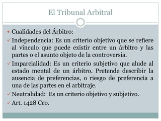 El Tribunal ArbitralCualidades del Árbitro:Independencia: Es un criterio objetivo que se refiere al vínculo que puede existir entre un árbitro y las partes o el asunto objeto de la controversia. 
