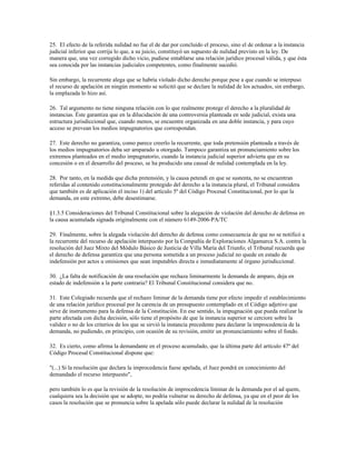 25. El efecto de la referida nulidad no fue el de dar por concluido el proceso, sino el de ordenar a la instancia
judicial inferior que corrija lo que, a su juicio, constituyó un supuesto de nulidad previsto en la ley. De
manera que, una vez corregido dicho vicio, pudiese entablarse una relación jurídico procesal válida, y que ésta
sea conocida por las instancias judiciales competentes, como finalmente sucedió.

Sin embargo, la recurrente alega que se habría violado dicho derecho porque pese a que cuando se interpuso
el recurso de apelación en ningún momento se solicitó que se declare la nulidad de los actuados, sin embargo,
la emplazada lo hizo así.

26. Tal argumento no tiene ninguna relación con lo que realmente protege el derecho a la pluralidad de
instancias. Éste garantiza que en la dilucidación de una controversia planteada en sede judicial, exista una
estructura jurisdiccional que, cuando menos, se encuentre organizada en una doble instancia, y para cuyo
acceso se prevean los medios impugnatorios que correspondan.

27. Este derecho no garantiza, como parece creerlo la recurrente, que toda pretensión planteada a través de
los medios impugnatorios deba ser amparado u otorgado. Tampoco garantiza un pronunciamiento sobre los
extremos planteados en el medio impugnatorio, cuando la instancia judicial superior advierta que en su
concesión o en el desarrollo del proceso, se ha producido una causal de nulidad contemplada en la ley.

28. Por tanto, en la medida que dicha pretensión, y la causa petendi en que se sustenta, no se encuentran
referidas al contenido constitucionalmente protegido del derecho a la instancia plural, el Tribunal considera
que también es de aplicación el inciso 1) del artículo 5º del Código Procesal Constitucional, por lo que la
demanda, en este extremo, debe desestimarse.

§1.3.5 Consideraciones del Tribunal Constitucional sobre la alegación de violación del derecho de defensa en
la causa acumulada signada originalmente con el número 6149-2006-PA/TC

29. Finalmente, sobre la alegada violación del derecho de defensa como consecuencia de que no se notificó a
la recurrente del recurso de apelación interpuesto por la Compañía de Exploraciones Algamarca S.A. contra la
resolución del Juez Mixto del Módulo Básico de Justicia de Villa María del Triunfo; el Tribunal recuerda que
el derecho de defensa garantiza que una persona sometida a un proceso judicial no quede en estado de
indefensión por actos u omisiones que sean imputables directa e inmediatamente al órgano jurisdiccional.

30. ¿La falta de notificación de una resolución que rechaza liminarmente la demanda de amparo, deja en
estado de indefensión a la parte contraria? El Tribunal Constitucional considera que no.

31. Este Colegiado recuerda que el rechazo liminar de la demanda tiene por efecto impedir el establecimiento
de una relación jurídico procesal por la carencia de un presupuesto contemplado en el Código adjetivo que
sirve de instrumento para la defensa de la Constitución. En ese sentido, la impugnación que pueda realizar la
parte afectada con dicha decisión, sólo tiene el propósito de que la instancia superior se cerciore sobre la
validez o no de los criterios de los que se sirvió la instancia precedente para declarar la improcedencia de la
demanda, no pudiendo, en principio, con ocasión de su revisión, emitir un pronunciamiento sobre el fondo.

32. Es cierto, como afirma la demandante en el proceso acumulado, que la última parte del artículo 47º del
Código Procesal Constitucional dispone que:

"(...) Si la resolución que declara la improcedencia fuese apelada, el Juez pondrá en conocimiento del
demandado el recurso interpuesto",

pero también lo es que la revisión de la resolución de improcedencia liminar de la demanda por el ad quem,
cualquiera sea la decisión que se adopte, no podría vulnerar su derecho de defensa, ya que en el peor de los
casos la resolución que se pronuncia sobre la apelada sólo puede declarar la nulidad de la resolución
 