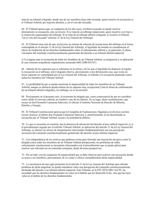 trata de un tribunal colegiado, donde uno de sus miembros haya sido recusado, quien resuelve la recusación es
el Tribunal Arbitral, por mayoría absoluta, y sin el voto del recusado.

64. El Tribunal aprecia que, en cualquiera de los dos casos, el árbitro recusado no puede resolver
directamente su recusación, sino un tercero. Si se trata de un arbitraje unipersonal, quien resuelve es el Juez o
la institución organizadora del arbitraje. Si se trata de un tribunal arbitral colegiado, lo resuelve el tribunal
"sin el voto del recusado" (artículo 31 de la Ley General del Arbitraje)

65. El Tribunal toma nota de que, al preverse un sistema de solución de recusaciones del arbitraje en la forma
contemplada en el artículo 31 de la Ley General del Arbitraje, el legislador ha tomado en consideración el
efecto de irradiación de los derechos fundamentales sobre el ordenamiento arbitral y, en particular, el efecto
vinculante del contenido constitucionalmente garantizado del derecho a un tribunal arbitral imparcial.

§ 3 La laguna ante la recusación de todos los miembros de un Tribunal Arbitral, su integración y su aplicación
al caso concreto (expediente originalmente numerado 6662-2006-PA/TC)

66. Además de los supuestos que se subsumen en la norma y de los que el legislador ha dispuesto al regular
la recusación en el arbitraje, este Colegiado observa, precisamente a raíz del presente caso, que existe un
tercer supuesto no contemplado por la Ley General del Arbitraje: el referido a la recusación planteada contra
todos los miembros del Tribunal Arbitral.

67. La posibilidad de que se pueda cuestionar la imparcialidad de todos los miembros de un Tribunal
Arbitral, aunque en abstracto pueda tratarse de un supuesto muy excepcional [vista la forma de conformación
de un tribunal arbitral colegiado], sin embargo, no es inverosímil.

68. Precisamente en el presente caso, el recurrente ha alegado que, como consecuencia de que no consideró
como válido el convenio arbitral, no nombró a uno de los árbitros. En su lugar, dicho nombramiento, que
recayó en don Fernando Cantuarias Salaverry, lo efectuó el Instituto Nacional de Derecho de Minería,
Petróleo y Energía.

69. El Tribunal Constitucional aprecia que la Compañía de Exploraciones Algamarca en diversos escritos
recusó, primero, al árbitro don Fernando Cantuarias Salaverry y, posteriormente, al ser desestimada su
recusación por el Tribunal Arbitral, recusó a la totalidad de árbitros.

70. Lo que se encuentra en cuestión, tras la denuncia de afectación del derecho al juez arbitral imparcial, es si
el procedimiento seguido por el referido Tribunal Arbitral, en aplicación del artículo 31 de la Ley General del
Arbitraje, se efectuó sin errores de interpretación relacionados fundamentalmente con una percepción
incorrecta del contenido constitucionalmente garantizado del derecho al juez arbitral imparcial.

71. Con independencia de los motivos que pudiesen existir para formular una recusación tan grave como la
dirigida contra todos los miembros de un Tribunal Arbitral pluripersonal, los problemas de orden
estrictamente constitucional se encuentran relacionados con el procedimiento que se pueda aplicar para
resolver una solicitud con un contenido semejante, desde diversas perspectivas:

72. Por un lado, con las exigencias de imparcialidad que se debe observar para resolver una recusación donde
se acusa a sus miembros, precisamente, de no contar u ofrecer razonablemente dicha imparcialidad.

73. La inexistencia de una regla pertinente en el artículo 31 de la Ley General del Arbitraje para afrontar
problema de dicha magnitud, no puede entenderse como una derogación del contenido constitucionalmente
declarado del derecho a un tribunal arbitral imparcial. Este Tribunal, en la STC 0976-2001-AA/TC, ha
recordado que los derechos fundamentales no valen en el ámbito que los desarrolle la ley, sino que las leyes
valen en el ámbito de los derechos fundamentales.
 