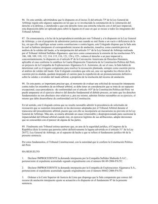 86. En este sentido, advirtiéndose que lo dispuesto en el inciso 2) del artículo 73º de la Ley General de
Arbitraje regula sólo algunos supuestos en los que se ve involucrada la constatación de la vulneración del
derecho a la defensa, y atendiendo a que este derecho tiene una estrecha relación con el del juez imparcial,
esta disposición debe ser aplicada para cubrir la laguna en el caso en que se recuse a todos los integrantes del
Tribunal Arbitral.

87. En consecuencia, a la luz de la jurisprudencia emitida por este Tribunal y a lo dispuesto en la Ley General
de Arbitraje, y con el propósito de administrar justicia aun cuando se esté frente a un vacío o deficiencia de la
ley, sin que ello signifique actuar contra constitucione o contra legem, este Colegiado dispone que la Sala ante
la cual se hubiera interpuesto el correspondiente recurso de anulación, resuelva, como cuestión previa al
análisis de la validez del laudo, si la interpretación del artículo 31° de la Ley General de Arbitraje realizada
por el Tribunal Arbitral Sulliden-Algamarca -que tuvo como consecuencia la emisión de las resoluciones Nºs
106, 108, 109, 110, 112, 114, 115, 116, 121, 124 y 125-, vulnera el derecho a un juez imparcial y,
concomitantemente, lo dispuesto en el artículo 8º de la Convención Americana de Derechos Humanos,
aplicable al caso conforme lo establece la Cuarta Disposición Transitoria de la Constitución Política del Perú,
en perjuicio de la Compañía de Exploraciones Algamarca S.A. Asimismo, de ser el caso, la Sala habrá de
determinar cuál es el órgano competente para resolver la recusación planteada, siempre como cuestión previa
al análisis de validez del laudo. Este Colegiado considera que sólo así, una vez agotados los efectos de la
cuestión previa aludida, quedará despejado el camino para la expedición de un pronunciamiento definitivo
sobre la validez o invalidez del laudo arbitral, a propósito de la resolución del recurso de anulación.

88. En este punto, es importante precisar que, al momento de evaluar una solicitud de recusación interpuesta
contra todos los miembros de un tribunal arbitral, se debe tener en consideración que se trata de un supuesto
excepcional, cuya procedencia –de conformidad con el artículo 103º de la Constitución Política del Perú- no
puede ampararse en el ejercicio abusivo del derecho fundamental al debido proceso, en tanto que los derechos
fundamentales no son absolutos sino relativos y, por eso mismo, admiten límites razonables en su ejercicio, el
mismo que debe desarrollarse de conformidad con la Constitución.

En tal sentido, este Colegiado estima que no resulta razonable admitir la procedencia de solicitudes de
recusación que se sustenten únicamente en las decisiones adoptadas por el Tribunal Arbitral durante el
transcurso del procedimiento arbitral, puesto que con ello se incorporaría un mecanismo no previsto en la Ley
General de Arbitraje. Más aún, se estaría abriendo un cauce irrazonable y desproporcionado para cuestionar la
imparcialidad del tribunal arbitral cuando éste, en ejercicio legítimo de sus atribuciones, adopte decisiones
que no concuerden con el parecer de alguna de las partes.

89. Finalmente este Tribunal estima oportuno que, en aras de la seguridad jurídica, el Congreso de la
República dicte la norma que permita cubrir definitivamente la laguna advertida en el artículo 31° de la Ley
26572, Ley General de Arbitraje, en el supuesto de hecho a que se refiere el fundamento jurídico 66 de la
presente sentencia.

Por estos fundamentos, el Tribunal Constitucional, con la autoridad que le confiere la Constitución Política
del Perú

HA RESUELTO

1.    Declarar IMPROCEDENTE la demanda interpuesta por la Compañía Sulliden Shahuido S.A.C.,
perteneciente al expediente acumulado signado originalmente con el número 06149-2006-PA/TC.

2.    Declarar IMPROCEDENTE la demanda interpuesta por la Compañía de Exploraciones Algamarca S.A.,
perteneciente al expediente acumulado signado originalmente con el número 06662-2006-PA/TC.

3.    Ordenar a la Corte Superior de Justicia de Lima que disponga que la Sala competente que conoce del
recurso de anulación interpuesto ajuste su actuación a lo dispuesto en el fundamento 87 de la presente
sentencia.
 
