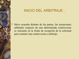 INICIO DEL ARBITRAJE .


 Salvo acuerdo distinto de las partes, las actuaciones
  arbitrales respecto de una determinada controversia
  se iniciarán en la fecha de recepción de la solicitud
  para someter una controversia a arbitraje .
 