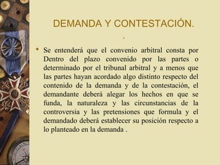 DEMANDA Y CONTESTACIÓN.
                .
 Se entenderá que el convenio arbitral consta por
  Dentro del plazo convenido por las partes o
  determinado por el tribunal arbitral y a menos que
  las partes hayan acordado algo distinto respecto del
  contenido de la demanda y de la contestación, el
  demandante deberá alegar los hechos en que se
  funda, la naturaleza y las circunstancias de la
  controversia y las pretensiones que formula y el
  demandado deberá establecer su posición respecto a
  lo planteado en la demanda .
 