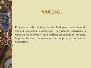 PRUEBAS .


 El tribunal arbitral tiene la facultad para determinar de
  manera exclusiva la admisión, pertinencia, actuación y
  valor de las pruebas y para ordenar en cualquier momento
  la presentación o la actuación de las pruebas que estime
  necesarios



  .
 