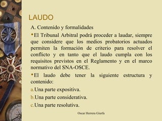 LAUDO
A. Contenido y formalidades
El Tribunal Arbitral podrá proceder a laudar, siempre
que considere que los medios probatorios actuados
permiten la formación de criterio para resolver el
conflicto y en tanto que el laudo cumpla con los
requisitos previstos en el Reglamento y en el marco
normativo del SNA-OSCE.
El laudo debe tener la siguiente estructura y
contenido:
a.Una parte expositiva.
b.Una parte considerativa.
c.Una parte resolutiva.
                    Oscar Herrera Giurfa
 
