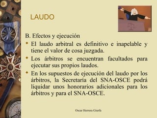 LAUDO

B. Efectos y ejecución
 El laudo arbitral es definitivo e inapelable y
  tiene el valor de cosa juzgada.
 Los árbitros se encuentran facultados para
  ejecutar sus propios laudos.
 En los supuestos de ejecución del laudo por los
  árbitros, la Secretaría del SNA-OSCE podrá
  liquidar unos honorarios adicionales para los
  árbitros y para el SNA-OSCE.

                    Oscar Herrera Giurfa
 