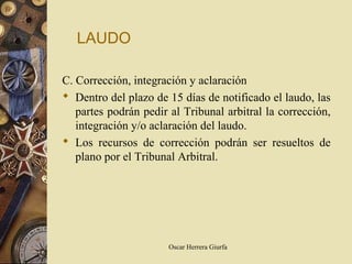 LAUDO

C. Corrección, integración y aclaración
 Dentro del plazo de 15 días de notificado el laudo, las
   partes podrán pedir al Tribunal arbitral la corrección,
   integración y/o aclaración del laudo.
 Los recursos de corrección podrán ser resueltos de
   plano por el Tribunal Arbitral.




                       Oscar Herrera Giurfa
 