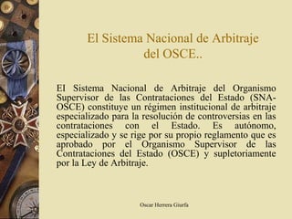 El Sistema Nacional de Arbitraje
                 del OSCE..

EI Sistema Nacional de Arbitraje del Organismo
Supervisor de las Contrataciones del Estado (SNA-
OSCE) constituye un régimen institucional de arbitraje
especializado para la resolución de controversias en las
contrataciones con el Estado. Es autónomo,
especializado y se rige por su propio reglamento que es
aprobado por el Organismo Supervisor de las
Contrataciones del Estado (OSCE) y supletoriamente
por la Ley de Arbitraje.



                     Oscar Herrera Giurfa
 