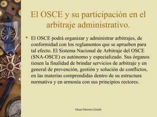El OSCE y su participación en el
      arbitraje administrativo.
 El OSCE podrá organizar y administrar arbitrajes, de
  conformidad con los reglamentos que se aprueben para
  tal efecto. El Sistema Nacional de Arbitraje del OSCE
  (SNA-OSCE) es autónomo y especializado. Sus órganos
  tienen la finalidad de brindar servicios de arbitraje y en
  general de prevención, gestión y solución de conflictos,
  en las materias comprendidas dentro de su estructura
  normativa y en armonía con sus principios rectores.




                        Oscar Herrera Giurfa
 