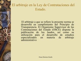 El arbitraje en la Ley de Contrataciones del
                  Estado.


      El arbitraje a que se refiere la presente norma se
      desarrolla en cumplimiento del Principio de
      Transparencia. El Organismo Supervisor de las
      Contrataciones del Estado (OSCE) dispone la
      publicación de los laudos, así como su
      utilización para el desarrollo de estudios
      especializados en materia de arbitraje
      administrativo




                      Oscar Herrera Giurfa
 