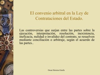 El convenio arbitral en la Ley de
           Contrataciones del Estado.

Las controversias que surjan entre las partes sobre la
ejecución, interpretación, resolución, inexistencia,
ineficacia, nulidad o invalidez del contrato, se resuelven
mediante conciliación o arbitraje, según el acuerdo de
las partes..




                      Oscar Herrera Giurfa
 