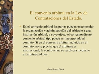 El convenio arbitral en la Ley de
          Contrataciones del Estado.
 En el convenio arbitral las partes pueden encomendar
  la organización y administración del arbitraje a una
  institución arbitral, a cuyo efecto el correspondiente
  convenio arbitral tipo puede ser incorporado al
  contrato. Si en el convenio arbitral incluido en el
  contrato, no se precisa que el arbitraje es
  institucional, la controversia se resolverá mediante
  un arbitraje ad hoc..



                     Oscar Herrera Giurfa
 
