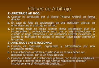 Clases de Arbitraje
1) ARBITRAJE AD HOC:
a. Cuando es conducido por el propio Tribunal Arbitral en forma
   directa.
b. En caso de falta de designación de una institución arbitral, se
   entenderá que el arbitraje es ad hoc.
c. La misma regla se aplica cuando exista designación que sea
   incompatible o contradictoria entre dos o más instituciones, o
   cuando se haga referencia a una institución arbitral inexistente, o
   cuando la institución no acepte el encargo, salvo pacto distinto de
   las partes.
2) ARBITRAJE INSTITUCIONAL:
a. Cuando es conducido, organizado y administrado por una
   institución arbitral.
b. Las instituciones arbitrales constituidas en el país deben ser
   personas jurídicas, con o sin fines de lucro.
c. Cuando se traten de instituciones públicas, con funciones arbitrales
   previstas o incorporadas en sus normas reguladoras deberán
   inscribirse ante el Ministerio de Justicia.
 